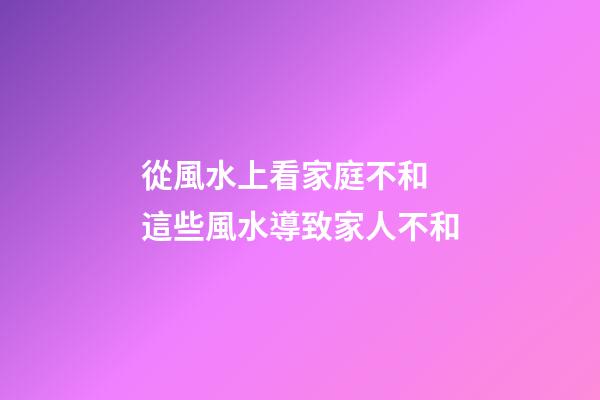 從風水上看家庭不和 這些風水導致家人不和